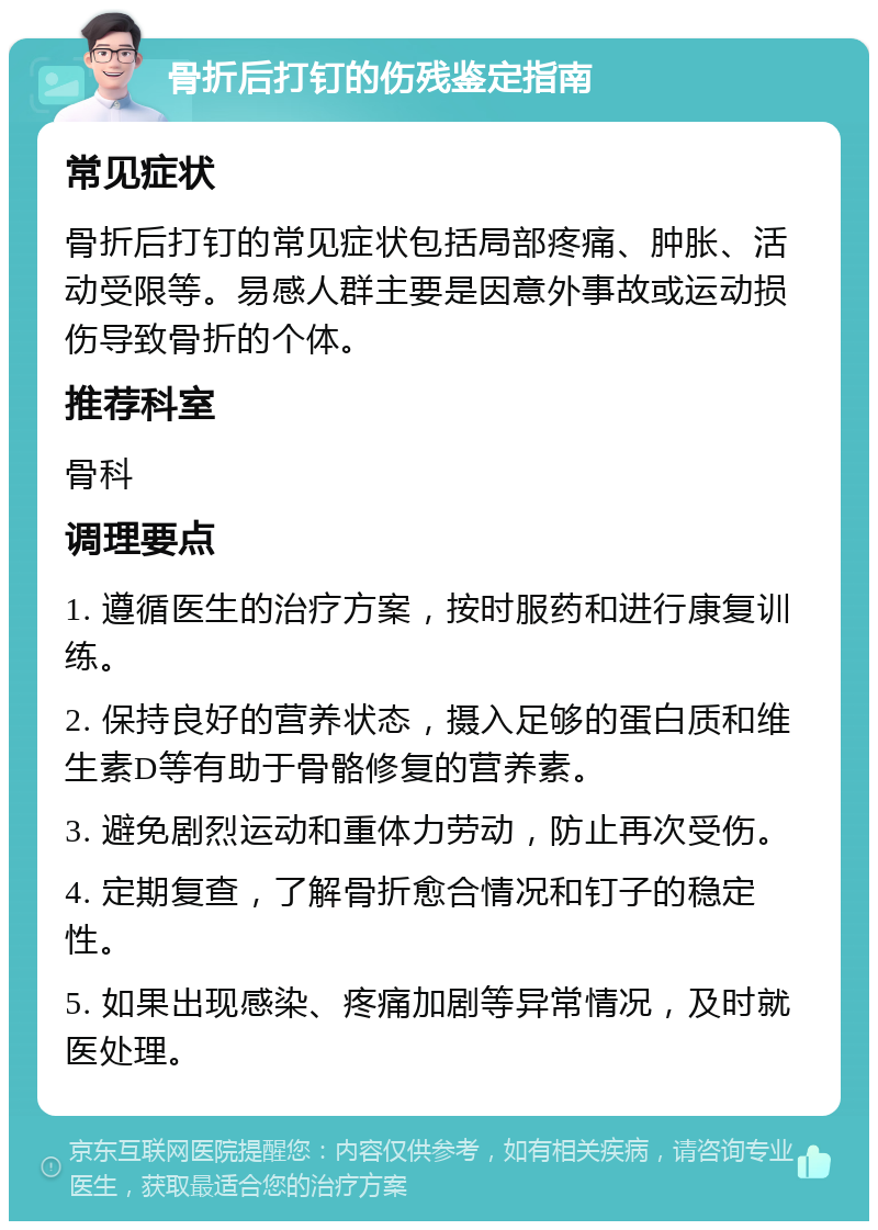 骨折后打钉的伤残鉴定指南 常见症状 骨折后打钉的常见症状包括局部疼痛、肿胀、活动受限等。易感人群主要是因意外事故或运动损伤导致骨折的个体。 推荐科室 骨科 调理要点 1. 遵循医生的治疗方案，按时服药和进行康复训练。 2. 保持良好的营养状态，摄入足够的蛋白质和维生素D等有助于骨骼修复的营养素。 3. 避免剧烈运动和重体力劳动，防止再次受伤。 4. 定期复查，了解骨折愈合情况和钉子的稳定性。 5. 如果出现感染、疼痛加剧等异常情况，及时就医处理。