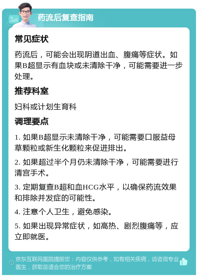 药流后复查指南 常见症状 药流后，可能会出现阴道出血、腹痛等症状。如果B超显示有血块或未清除干净，可能需要进一步处理。 推荐科室 妇科或计划生育科 调理要点 1. 如果B超显示未清除干净，可能需要口服益母草颗粒或新生化颗粒来促进排出。 2. 如果超过半个月仍未清除干净，可能需要进行清宫手术。 3. 定期复查B超和血HCG水平，以确保药流效果和排除并发症的可能性。 4. 注意个人卫生，避免感染。 5. 如果出现异常症状，如高热、剧烈腹痛等，应立即就医。