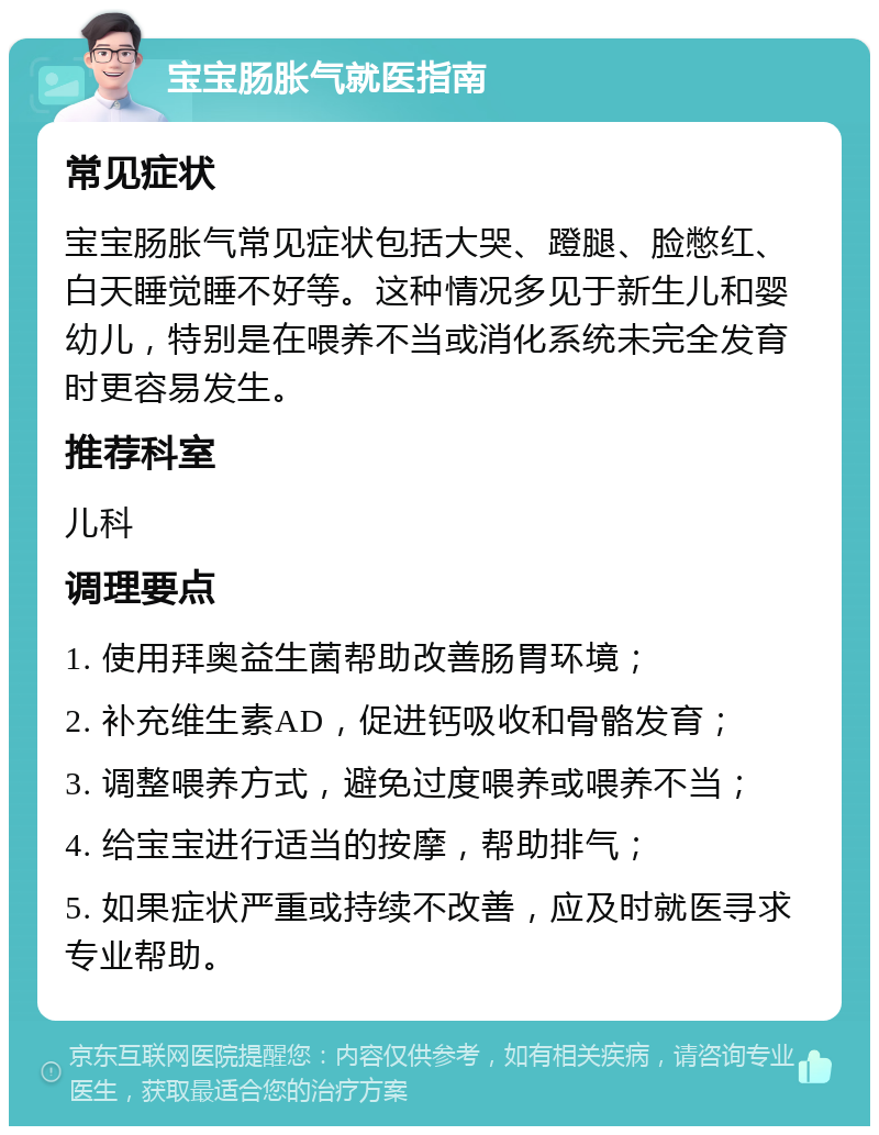 宝宝肠胀气就医指南 常见症状 宝宝肠胀气常见症状包括大哭、蹬腿、脸憋红、白天睡觉睡不好等。这种情况多见于新生儿和婴幼儿，特别是在喂养不当或消化系统未完全发育时更容易发生。 推荐科室 儿科 调理要点 1. 使用拜奥益生菌帮助改善肠胃环境； 2. 补充维生素AD，促进钙吸收和骨骼发育； 3. 调整喂养方式，避免过度喂养或喂养不当； 4. 给宝宝进行适当的按摩，帮助排气； 5. 如果症状严重或持续不改善，应及时就医寻求专业帮助。