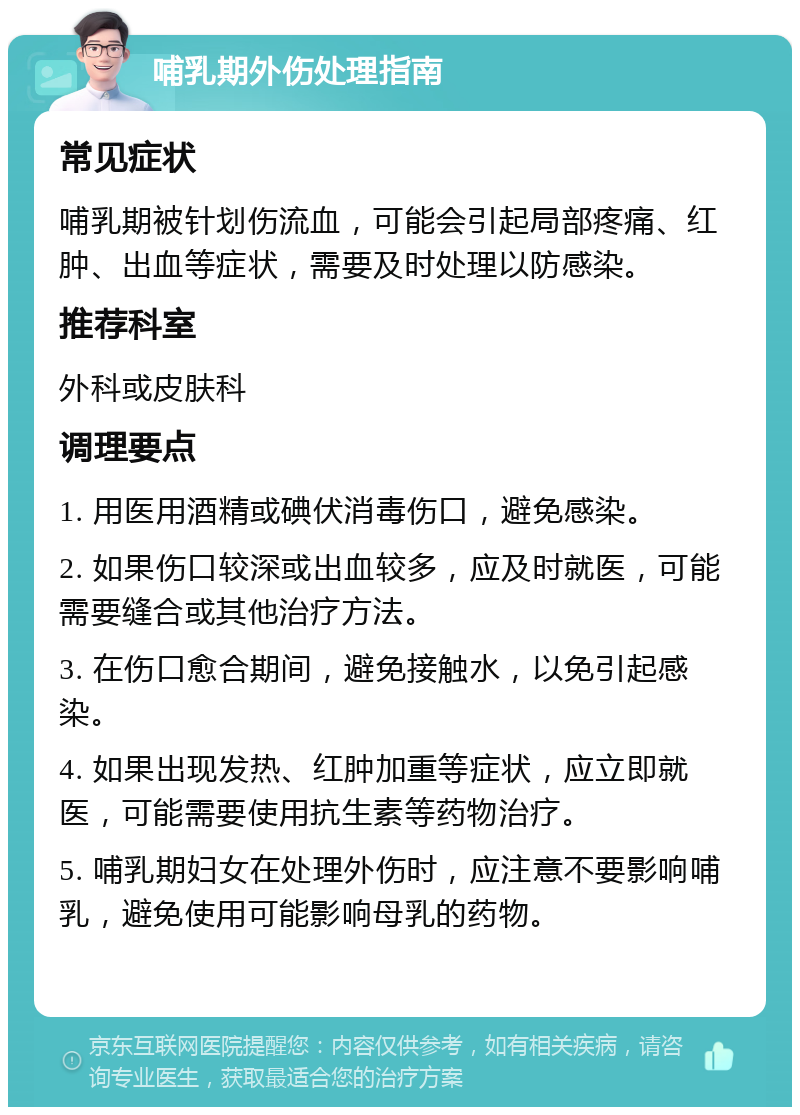 哺乳期外伤处理指南 常见症状 哺乳期被针划伤流血，可能会引起局部疼痛、红肿、出血等症状，需要及时处理以防感染。 推荐科室 外科或皮肤科 调理要点 1. 用医用酒精或碘伏消毒伤口，避免感染。 2. 如果伤口较深或出血较多，应及时就医，可能需要缝合或其他治疗方法。 3. 在伤口愈合期间，避免接触水，以免引起感染。 4. 如果出现发热、红肿加重等症状，应立即就医，可能需要使用抗生素等药物治疗。 5. 哺乳期妇女在处理外伤时，应注意不要影响哺乳，避免使用可能影响母乳的药物。