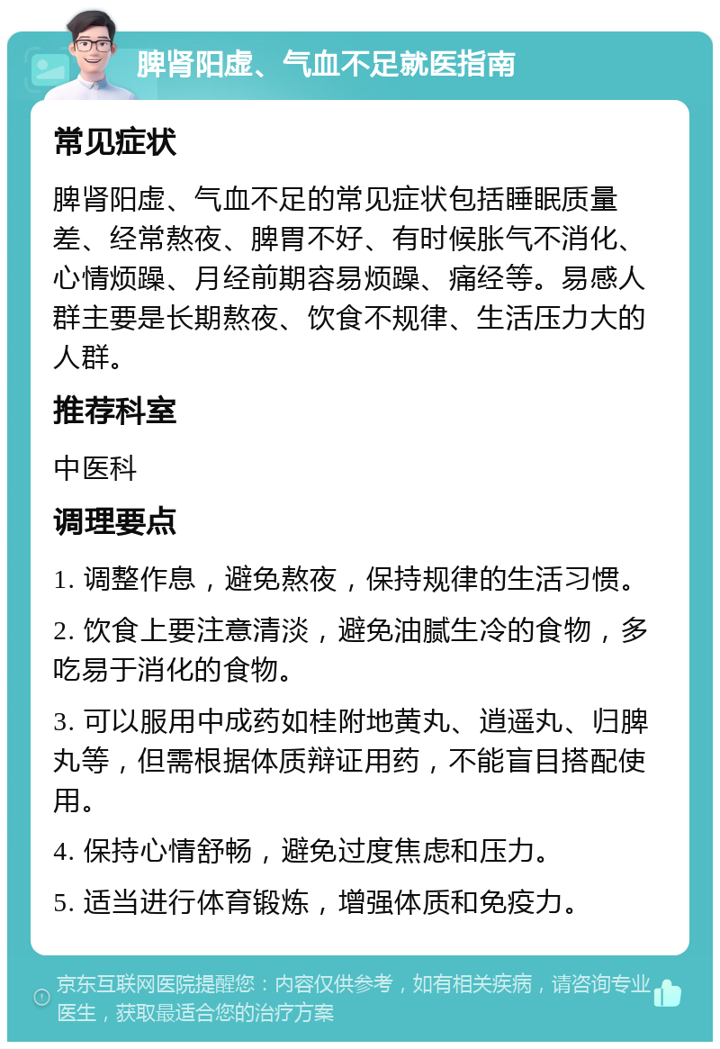 脾肾阳虚、气血不足就医指南 常见症状 脾肾阳虚、气血不足的常见症状包括睡眠质量差、经常熬夜、脾胃不好、有时候胀气不消化、心情烦躁、月经前期容易烦躁、痛经等。易感人群主要是长期熬夜、饮食不规律、生活压力大的人群。 推荐科室 中医科 调理要点 1. 调整作息，避免熬夜，保持规律的生活习惯。 2. 饮食上要注意清淡，避免油腻生冷的食物，多吃易于消化的食物。 3. 可以服用中成药如桂附地黄丸、逍遥丸、归脾丸等，但需根据体质辩证用药，不能盲目搭配使用。 4. 保持心情舒畅，避免过度焦虑和压力。 5. 适当进行体育锻炼，增强体质和免疫力。