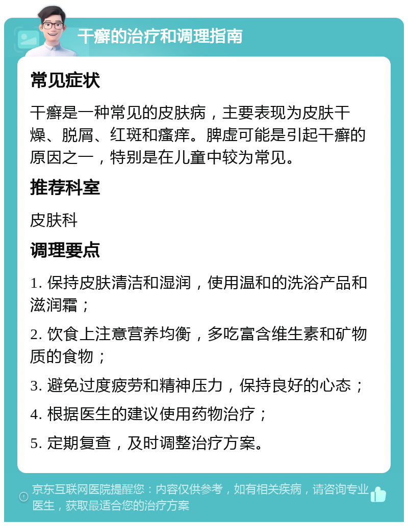 干癣的治疗和调理指南 常见症状 干癣是一种常见的皮肤病，主要表现为皮肤干燥、脱屑、红斑和瘙痒。脾虚可能是引起干癣的原因之一，特别是在儿童中较为常见。 推荐科室 皮肤科 调理要点 1. 保持皮肤清洁和湿润，使用温和的洗浴产品和滋润霜； 2. 饮食上注意营养均衡，多吃富含维生素和矿物质的食物； 3. 避免过度疲劳和精神压力，保持良好的心态； 4. 根据医生的建议使用药物治疗； 5. 定期复查，及时调整治疗方案。