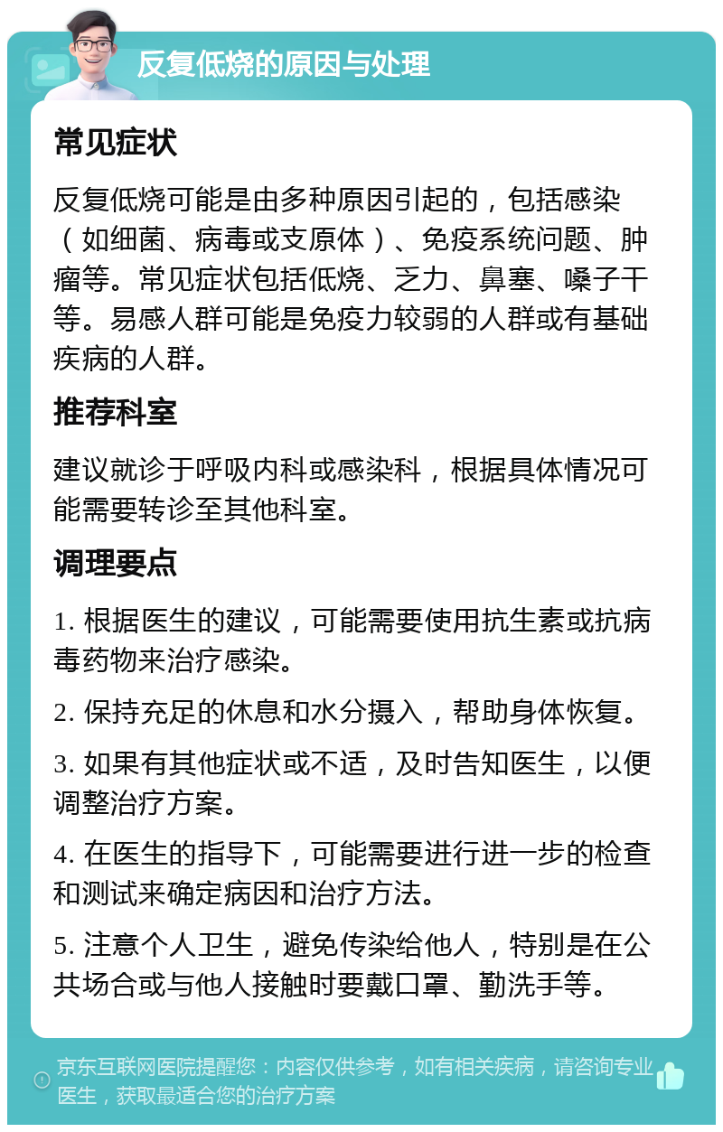 反复低烧的原因与处理 常见症状 反复低烧可能是由多种原因引起的，包括感染（如细菌、病毒或支原体）、免疫系统问题、肿瘤等。常见症状包括低烧、乏力、鼻塞、嗓子干等。易感人群可能是免疫力较弱的人群或有基础疾病的人群。 推荐科室 建议就诊于呼吸内科或感染科，根据具体情况可能需要转诊至其他科室。 调理要点 1. 根据医生的建议，可能需要使用抗生素或抗病毒药物来治疗感染。 2. 保持充足的休息和水分摄入，帮助身体恢复。 3. 如果有其他症状或不适，及时告知医生，以便调整治疗方案。 4. 在医生的指导下，可能需要进行进一步的检查和测试来确定病因和治疗方法。 5. 注意个人卫生，避免传染给他人，特别是在公共场合或与他人接触时要戴口罩、勤洗手等。