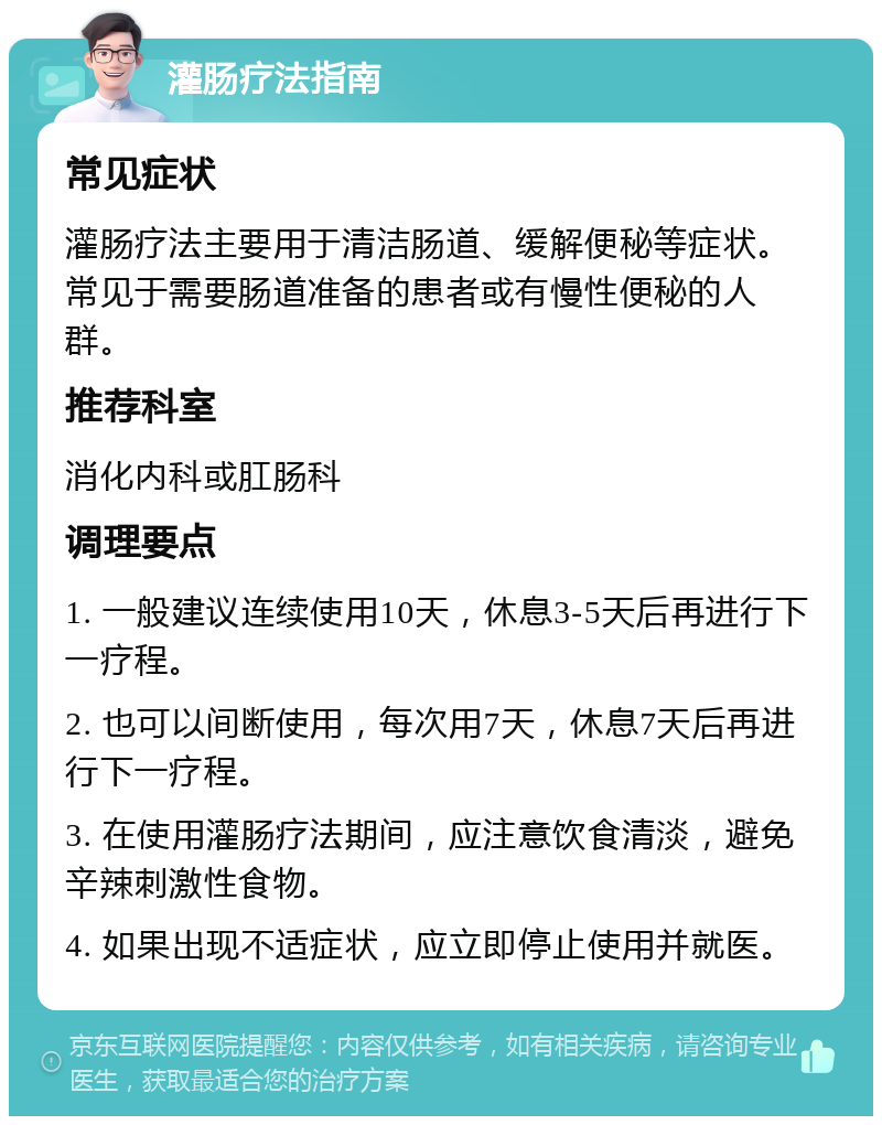 灌肠疗法指南 常见症状 灌肠疗法主要用于清洁肠道、缓解便秘等症状。常见于需要肠道准备的患者或有慢性便秘的人群。 推荐科室 消化内科或肛肠科 调理要点 1. 一般建议连续使用10天，休息3-5天后再进行下一疗程。 2. 也可以间断使用，每次用7天，休息7天后再进行下一疗程。 3. 在使用灌肠疗法期间，应注意饮食清淡，避免辛辣刺激性食物。 4. 如果出现不适症状，应立即停止使用并就医。