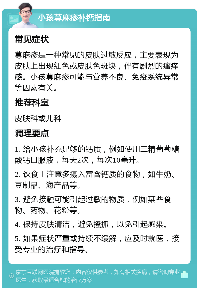 小孩荨麻疹补钙指南 常见症状 荨麻疹是一种常见的皮肤过敏反应，主要表现为皮肤上出现红色或皮肤色斑块，伴有剧烈的瘙痒感。小孩荨麻疹可能与营养不良、免疫系统异常等因素有关。 推荐科室 皮肤科或儿科 调理要点 1. 给小孩补充足够的钙质，例如使用三精葡萄糖酸钙口服液，每天2次，每次10毫升。 2. 饮食上注意多摄入富含钙质的食物，如牛奶、豆制品、海产品等。 3. 避免接触可能引起过敏的物质，例如某些食物、药物、花粉等。 4. 保持皮肤清洁，避免搔抓，以免引起感染。 5. 如果症状严重或持续不缓解，应及时就医，接受专业的治疗和指导。