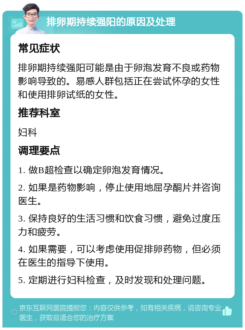 排卵期持续强阳的原因及处理 常见症状 排卵期持续强阳可能是由于卵泡发育不良或药物影响导致的。易感人群包括正在尝试怀孕的女性和使用排卵试纸的女性。 推荐科室 妇科 调理要点 1. 做B超检查以确定卵泡发育情况。 2. 如果是药物影响，停止使用地屈孕酮片并咨询医生。 3. 保持良好的生活习惯和饮食习惯，避免过度压力和疲劳。 4. 如果需要，可以考虑使用促排卵药物，但必须在医生的指导下使用。 5. 定期进行妇科检查，及时发现和处理问题。