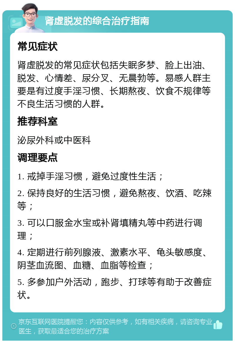 肾虚脱发的综合治疗指南 常见症状 肾虚脱发的常见症状包括失眠多梦、脸上出油、脱发、心情差、尿分叉、无晨勃等。易感人群主要是有过度手淫习惯、长期熬夜、饮食不规律等不良生活习惯的人群。 推荐科室 泌尿外科或中医科 调理要点 1. 戒掉手淫习惯，避免过度性生活； 2. 保持良好的生活习惯，避免熬夜、饮酒、吃辣等； 3. 可以口服金水宝或补肾填精丸等中药进行调理； 4. 定期进行前列腺液、激素水平、龟头敏感度、阴茎血流图、血糖、血脂等检查； 5. 多参加户外活动，跑步、打球等有助于改善症状。