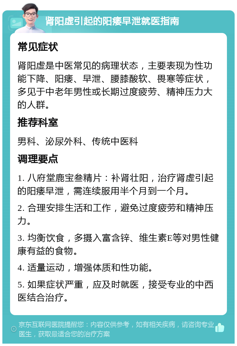 肾阳虚引起的阳痿早泄就医指南 常见症状 肾阳虚是中医常见的病理状态，主要表现为性功能下降、阳痿、早泄、腰膝酸软、畏寒等症状，多见于中老年男性或长期过度疲劳、精神压力大的人群。 推荐科室 男科、泌尿外科、传统中医科 调理要点 1. 八府堂鹿宝叁精片：补肾壮阳，治疗肾虚引起的阳痿早泄，需连续服用半个月到一个月。 2. 合理安排生活和工作，避免过度疲劳和精神压力。 3. 均衡饮食，多摄入富含锌、维生素E等对男性健康有益的食物。 4. 适量运动，增强体质和性功能。 5. 如果症状严重，应及时就医，接受专业的中西医结合治疗。