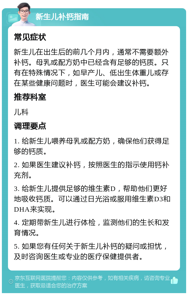 新生儿补钙指南 常见症状 新生儿在出生后的前几个月内，通常不需要额外补钙。母乳或配方奶中已经含有足够的钙质。只有在特殊情况下，如早产儿、低出生体重儿或存在某些健康问题时，医生可能会建议补钙。 推荐科室 儿科 调理要点 1. 给新生儿喂养母乳或配方奶，确保他们获得足够的钙质。 2. 如果医生建议补钙，按照医生的指示使用钙补充剂。 3. 给新生儿提供足够的维生素D，帮助他们更好地吸收钙质。可以通过日光浴或服用维生素D3和DHA来实现。 4. 定期带新生儿进行体检，监测他们的生长和发育情况。 5. 如果您有任何关于新生儿补钙的疑问或担忧，及时咨询医生或专业的医疗保健提供者。