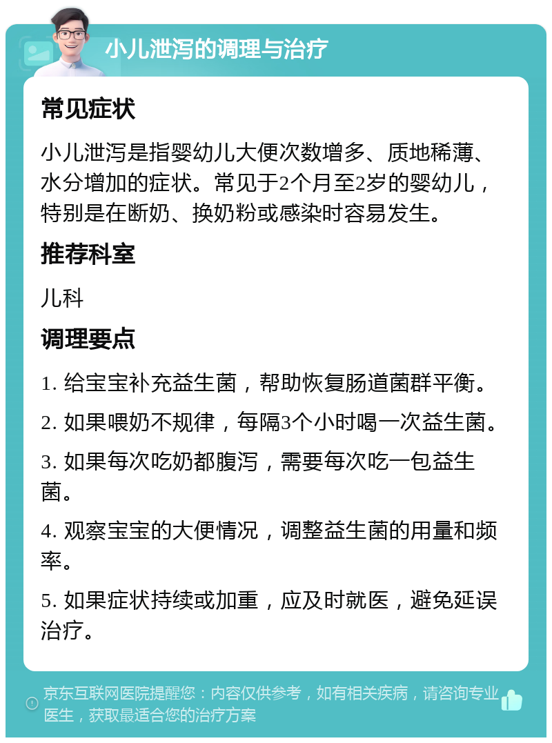 小儿泄泻的调理与治疗 常见症状 小儿泄泻是指婴幼儿大便次数增多、质地稀薄、水分增加的症状。常见于2个月至2岁的婴幼儿，特别是在断奶、换奶粉或感染时容易发生。 推荐科室 儿科 调理要点 1. 给宝宝补充益生菌，帮助恢复肠道菌群平衡。 2. 如果喂奶不规律，每隔3个小时喝一次益生菌。 3. 如果每次吃奶都腹泻，需要每次吃一包益生菌。 4. 观察宝宝的大便情况，调整益生菌的用量和频率。 5. 如果症状持续或加重，应及时就医，避免延误治疗。