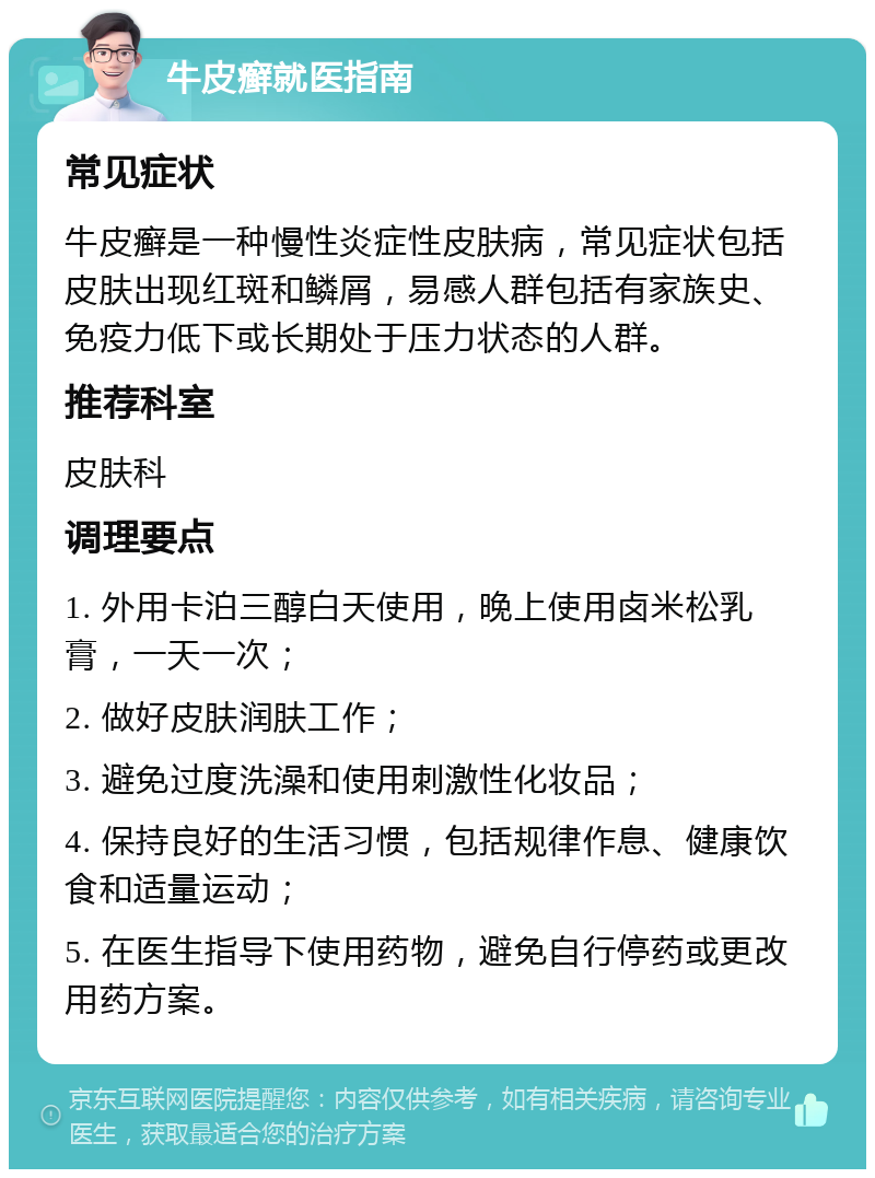 牛皮癣就医指南 常见症状 牛皮癣是一种慢性炎症性皮肤病，常见症状包括皮肤出现红斑和鳞屑，易感人群包括有家族史、免疫力低下或长期处于压力状态的人群。 推荐科室 皮肤科 调理要点 1. 外用卡泊三醇白天使用，晚上使用卤米松乳膏，一天一次； 2. 做好皮肤润肤工作； 3. 避免过度洗澡和使用刺激性化妆品； 4. 保持良好的生活习惯，包括规律作息、健康饮食和适量运动； 5. 在医生指导下使用药物，避免自行停药或更改用药方案。