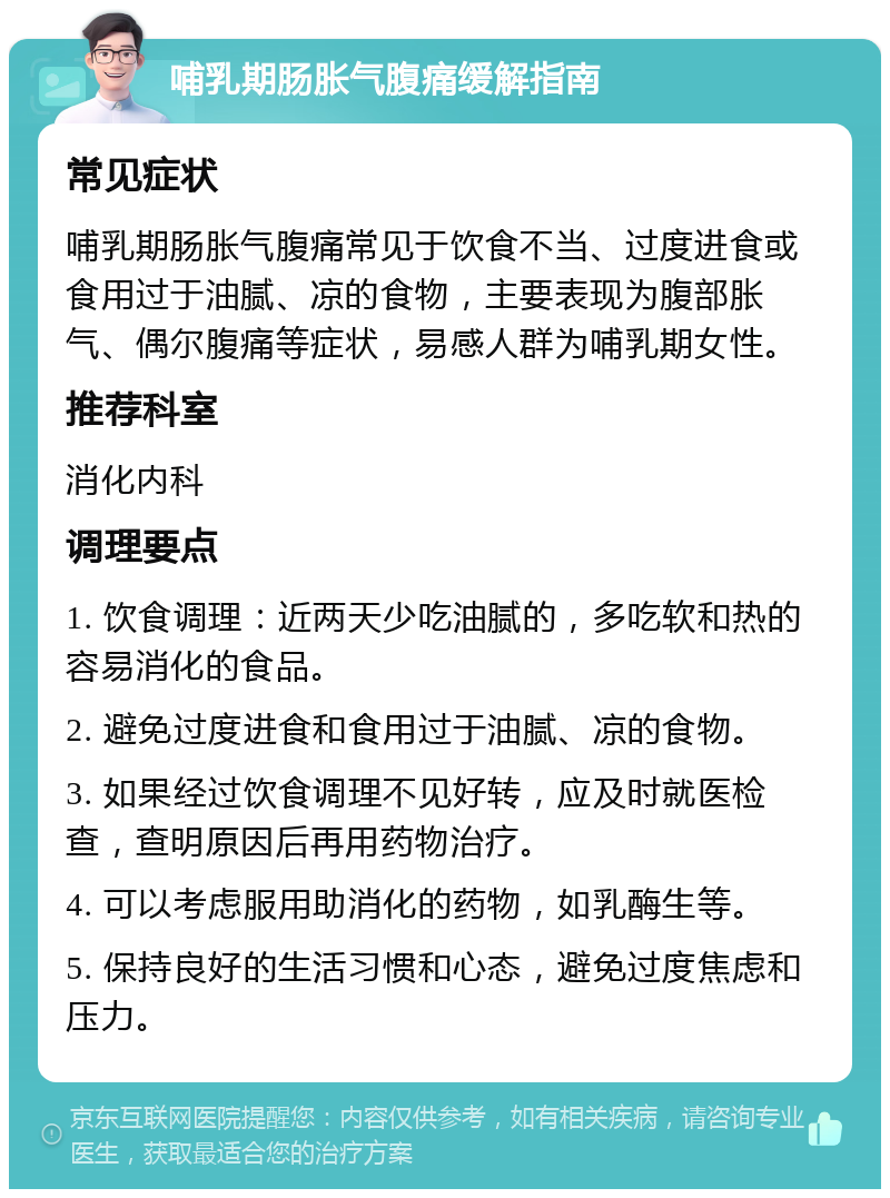 哺乳期肠胀气腹痛缓解指南 常见症状 哺乳期肠胀气腹痛常见于饮食不当、过度进食或食用过于油腻、凉的食物，主要表现为腹部胀气、偶尔腹痛等症状，易感人群为哺乳期女性。 推荐科室 消化内科 调理要点 1. 饮食调理：近两天少吃油腻的，多吃软和热的容易消化的食品。 2. 避免过度进食和食用过于油腻、凉的食物。 3. 如果经过饮食调理不见好转，应及时就医检查，查明原因后再用药物治疗。 4. 可以考虑服用助消化的药物，如乳酶生等。 5. 保持良好的生活习惯和心态，避免过度焦虑和压力。