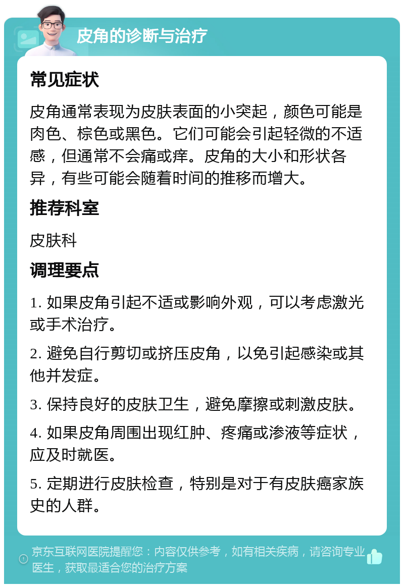 皮角的诊断与治疗 常见症状 皮角通常表现为皮肤表面的小突起，颜色可能是肉色、棕色或黑色。它们可能会引起轻微的不适感，但通常不会痛或痒。皮角的大小和形状各异，有些可能会随着时间的推移而增大。 推荐科室 皮肤科 调理要点 1. 如果皮角引起不适或影响外观，可以考虑激光或手术治疗。 2. 避免自行剪切或挤压皮角，以免引起感染或其他并发症。 3. 保持良好的皮肤卫生，避免摩擦或刺激皮肤。 4. 如果皮角周围出现红肿、疼痛或渗液等症状，应及时就医。 5. 定期进行皮肤检查，特别是对于有皮肤癌家族史的人群。