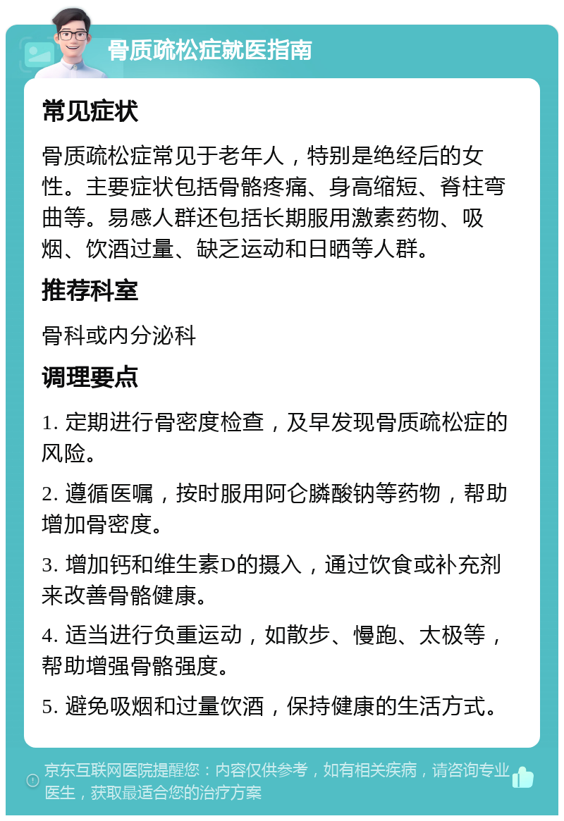 骨质疏松症就医指南 常见症状 骨质疏松症常见于老年人，特别是绝经后的女性。主要症状包括骨骼疼痛、身高缩短、脊柱弯曲等。易感人群还包括长期服用激素药物、吸烟、饮酒过量、缺乏运动和日晒等人群。 推荐科室 骨科或内分泌科 调理要点 1. 定期进行骨密度检查，及早发现骨质疏松症的风险。 2. 遵循医嘱，按时服用阿仑膦酸钠等药物，帮助增加骨密度。 3. 增加钙和维生素D的摄入，通过饮食或补充剂来改善骨骼健康。 4. 适当进行负重运动，如散步、慢跑、太极等，帮助增强骨骼强度。 5. 避免吸烟和过量饮酒，保持健康的生活方式。