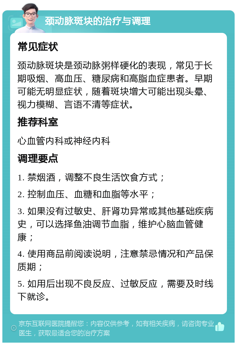 颈动脉斑块的治疗与调理 常见症状 颈动脉斑块是颈动脉粥样硬化的表现，常见于长期吸烟、高血压、糖尿病和高脂血症患者。早期可能无明显症状，随着斑块增大可能出现头晕、视力模糊、言语不清等症状。 推荐科室 心血管内科或神经内科 调理要点 1. 禁烟酒，调整不良生活饮食方式； 2. 控制血压、血糖和血脂等水平； 3. 如果没有过敏史、肝肾功异常或其他基础疾病史，可以选择鱼油调节血脂，维护心脑血管健康； 4. 使用商品前阅读说明，注意禁忌情况和产品保质期； 5. 如用后出现不良反应、过敏反应，需要及时线下就诊。