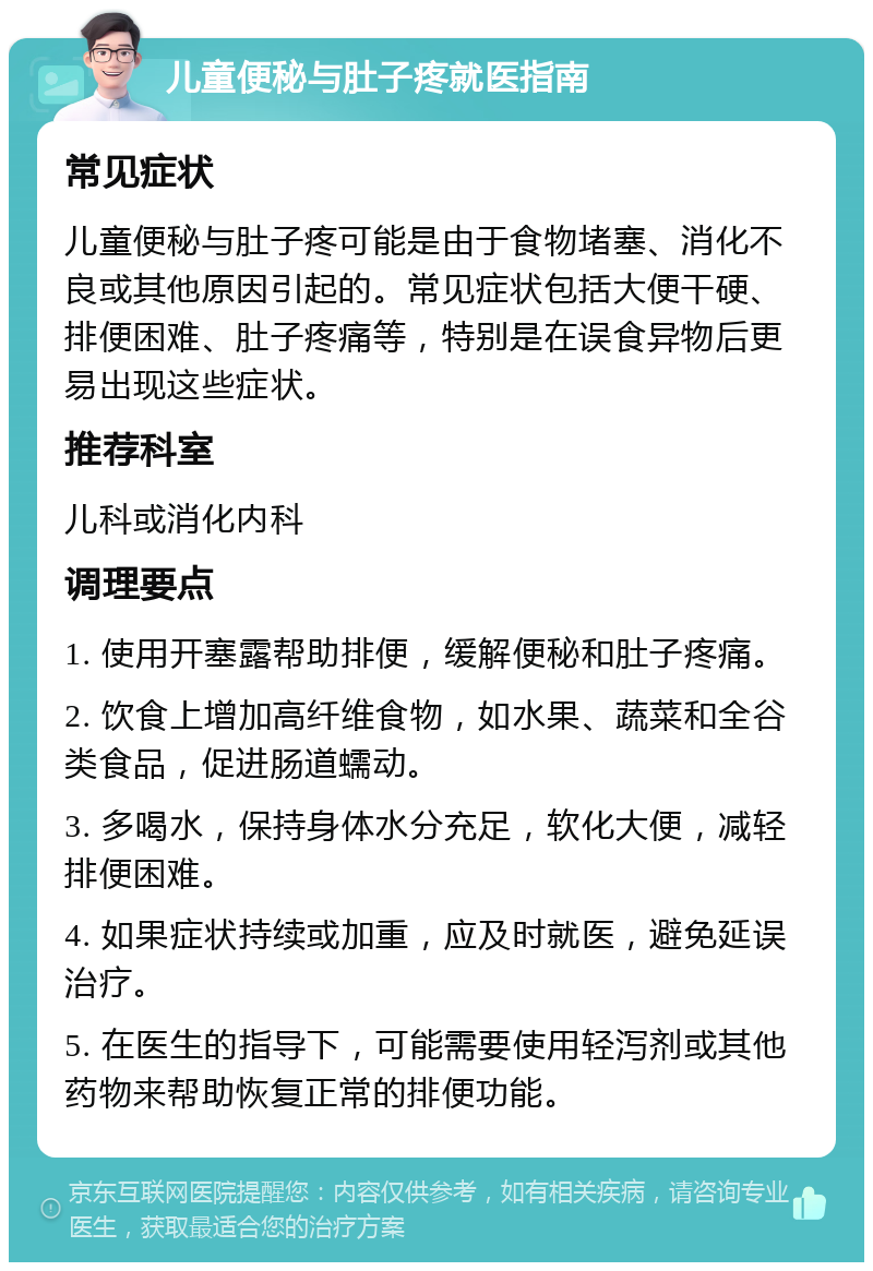 儿童便秘与肚子疼就医指南 常见症状 儿童便秘与肚子疼可能是由于食物堵塞、消化不良或其他原因引起的。常见症状包括大便干硬、排便困难、肚子疼痛等，特别是在误食异物后更易出现这些症状。 推荐科室 儿科或消化内科 调理要点 1. 使用开塞露帮助排便，缓解便秘和肚子疼痛。 2. 饮食上增加高纤维食物，如水果、蔬菜和全谷类食品，促进肠道蠕动。 3. 多喝水，保持身体水分充足，软化大便，减轻排便困难。 4. 如果症状持续或加重，应及时就医，避免延误治疗。 5. 在医生的指导下，可能需要使用轻泻剂或其他药物来帮助恢复正常的排便功能。