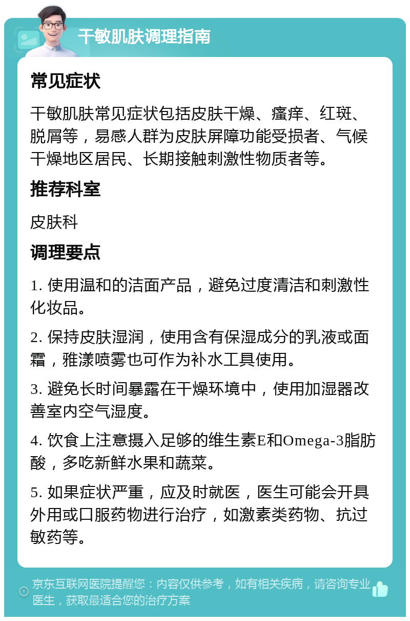 干敏肌肤调理指南 常见症状 干敏肌肤常见症状包括皮肤干燥、瘙痒、红斑、脱屑等，易感人群为皮肤屏障功能受损者、气候干燥地区居民、长期接触刺激性物质者等。 推荐科室 皮肤科 调理要点 1. 使用温和的洁面产品，避免过度清洁和刺激性化妆品。 2. 保持皮肤湿润，使用含有保湿成分的乳液或面霜，雅漾喷雾也可作为补水工具使用。 3. 避免长时间暴露在干燥环境中，使用加湿器改善室内空气湿度。 4. 饮食上注意摄入足够的维生素E和Omega-3脂肪酸，多吃新鲜水果和蔬菜。 5. 如果症状严重，应及时就医，医生可能会开具外用或口服药物进行治疗，如激素类药物、抗过敏药等。