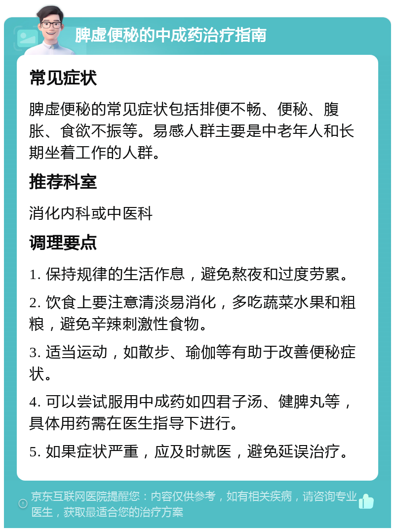 脾虚便秘的中成药治疗指南 常见症状 脾虚便秘的常见症状包括排便不畅、便秘、腹胀、食欲不振等。易感人群主要是中老年人和长期坐着工作的人群。 推荐科室 消化内科或中医科 调理要点 1. 保持规律的生活作息，避免熬夜和过度劳累。 2. 饮食上要注意清淡易消化，多吃蔬菜水果和粗粮，避免辛辣刺激性食物。 3. 适当运动，如散步、瑜伽等有助于改善便秘症状。 4. 可以尝试服用中成药如四君子汤、健脾丸等，具体用药需在医生指导下进行。 5. 如果症状严重，应及时就医，避免延误治疗。