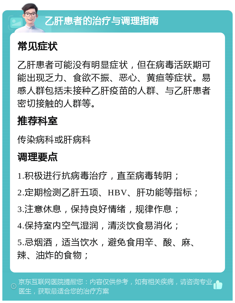 乙肝患者的治疗与调理指南 常见症状 乙肝患者可能没有明显症状，但在病毒活跃期可能出现乏力、食欲不振、恶心、黄疸等症状。易感人群包括未接种乙肝疫苗的人群、与乙肝患者密切接触的人群等。 推荐科室 传染病科或肝病科 调理要点 1.积极进行抗病毒治疗，直至病毒转阴； 2.定期检测乙肝五项、HBV、肝功能等指标； 3.注意休息，保持良好情绪，规律作息； 4.保持室内空气湿润，清淡饮食易消化； 5.忌烟酒，适当饮水，避免食用辛、酸、麻、辣、油炸的食物；