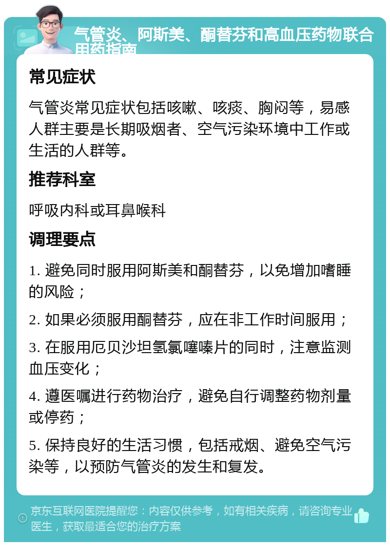 气管炎、阿斯美、酮替芬和高血压药物联合用药指南 常见症状 气管炎常见症状包括咳嗽、咳痰、胸闷等，易感人群主要是长期吸烟者、空气污染环境中工作或生活的人群等。 推荐科室 呼吸内科或耳鼻喉科 调理要点 1. 避免同时服用阿斯美和酮替芬，以免增加嗜睡的风险； 2. 如果必须服用酮替芬，应在非工作时间服用； 3. 在服用厄贝沙坦氢氯噻嗪片的同时，注意监测血压变化； 4. 遵医嘱进行药物治疗，避免自行调整药物剂量或停药； 5. 保持良好的生活习惯，包括戒烟、避免空气污染等，以预防气管炎的发生和复发。