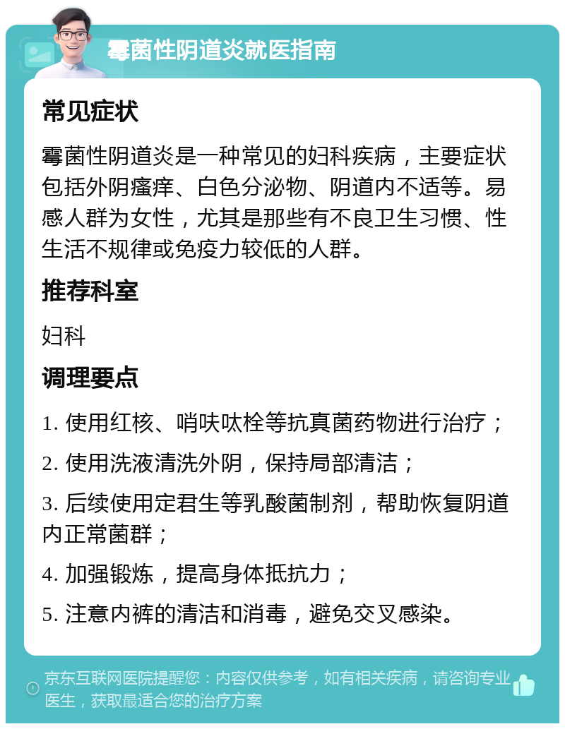 霉菌性阴道炎就医指南 常见症状 霉菌性阴道炎是一种常见的妇科疾病，主要症状包括外阴瘙痒、白色分泌物、阴道内不适等。易感人群为女性，尤其是那些有不良卫生习惯、性生活不规律或免疫力较低的人群。 推荐科室 妇科 调理要点 1. 使用红核、哨呋呔栓等抗真菌药物进行治疗； 2. 使用洗液清洗外阴，保持局部清洁； 3. 后续使用定君生等乳酸菌制剂，帮助恢复阴道内正常菌群； 4. 加强锻炼，提高身体抵抗力； 5. 注意内裤的清洁和消毒，避免交叉感染。