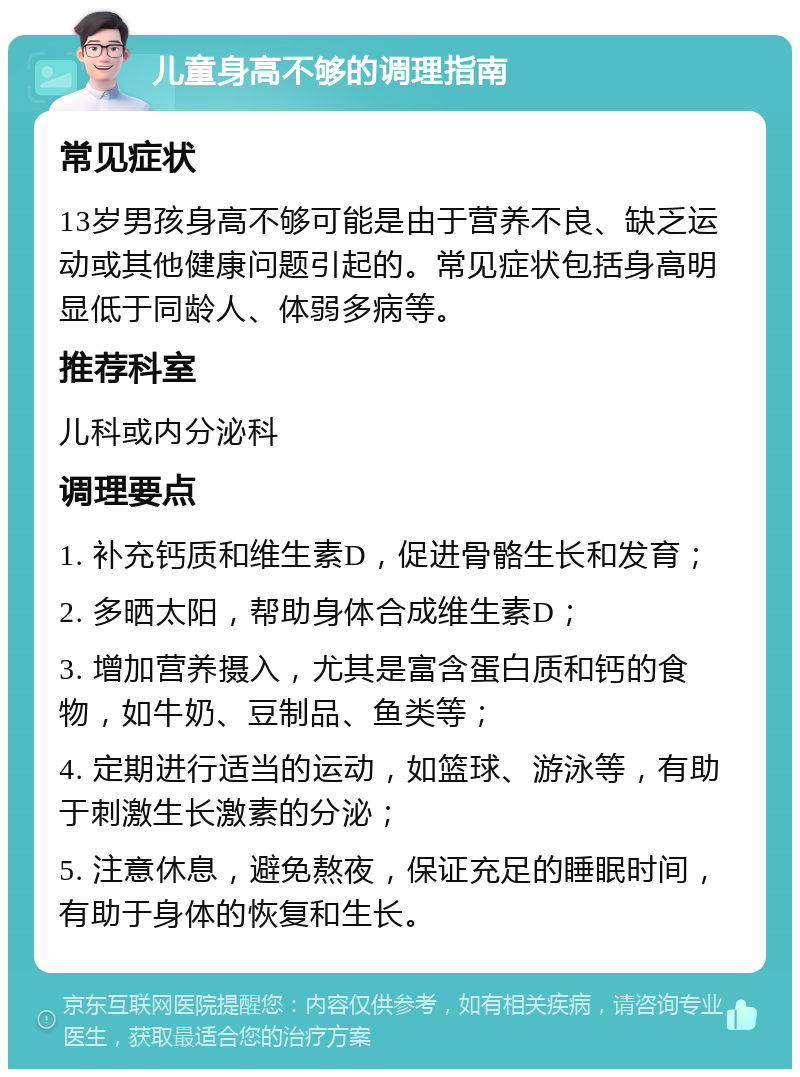 儿童身高不够的调理指南 常见症状 13岁男孩身高不够可能是由于营养不良、缺乏运动或其他健康问题引起的。常见症状包括身高明显低于同龄人、体弱多病等。 推荐科室 儿科或内分泌科 调理要点 1. 补充钙质和维生素D，促进骨骼生长和发育； 2. 多晒太阳，帮助身体合成维生素D； 3. 增加营养摄入，尤其是富含蛋白质和钙的食物，如牛奶、豆制品、鱼类等； 4. 定期进行适当的运动，如篮球、游泳等，有助于刺激生长激素的分泌； 5. 注意休息，避免熬夜，保证充足的睡眠时间，有助于身体的恢复和生长。