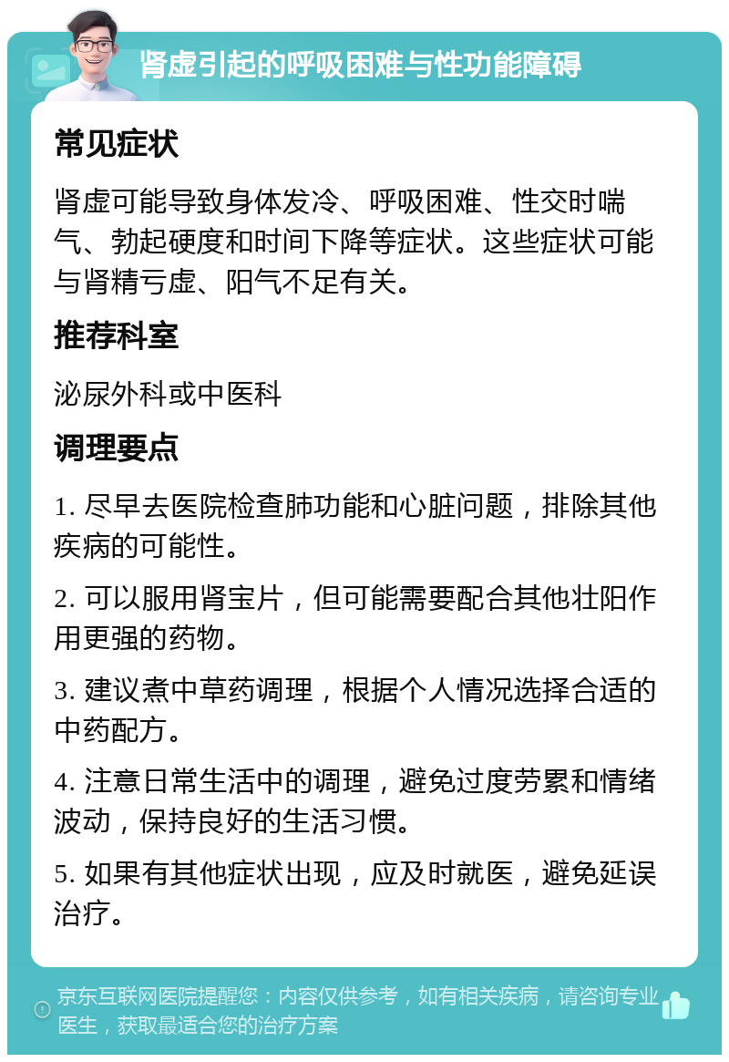 肾虚引起的呼吸困难与性功能障碍 常见症状 肾虚可能导致身体发冷、呼吸困难、性交时喘气、勃起硬度和时间下降等症状。这些症状可能与肾精亏虚、阳气不足有关。 推荐科室 泌尿外科或中医科 调理要点 1. 尽早去医院检查肺功能和心脏问题，排除其他疾病的可能性。 2. 可以服用肾宝片，但可能需要配合其他壮阳作用更强的药物。 3. 建议煮中草药调理，根据个人情况选择合适的中药配方。 4. 注意日常生活中的调理，避免过度劳累和情绪波动，保持良好的生活习惯。 5. 如果有其他症状出现，应及时就医，避免延误治疗。