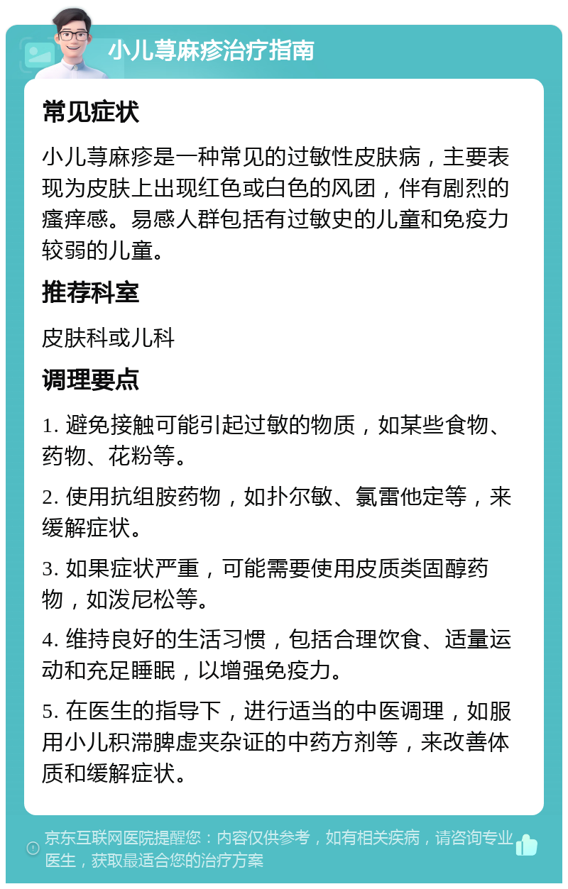 小儿荨麻疹治疗指南 常见症状 小儿荨麻疹是一种常见的过敏性皮肤病，主要表现为皮肤上出现红色或白色的风团，伴有剧烈的瘙痒感。易感人群包括有过敏史的儿童和免疫力较弱的儿童。 推荐科室 皮肤科或儿科 调理要点 1. 避免接触可能引起过敏的物质，如某些食物、药物、花粉等。 2. 使用抗组胺药物，如扑尔敏、氯雷他定等，来缓解症状。 3. 如果症状严重，可能需要使用皮质类固醇药物，如泼尼松等。 4. 维持良好的生活习惯，包括合理饮食、适量运动和充足睡眠，以增强免疫力。 5. 在医生的指导下，进行适当的中医调理，如服用小儿积滞脾虚夹杂证的中药方剂等，来改善体质和缓解症状。