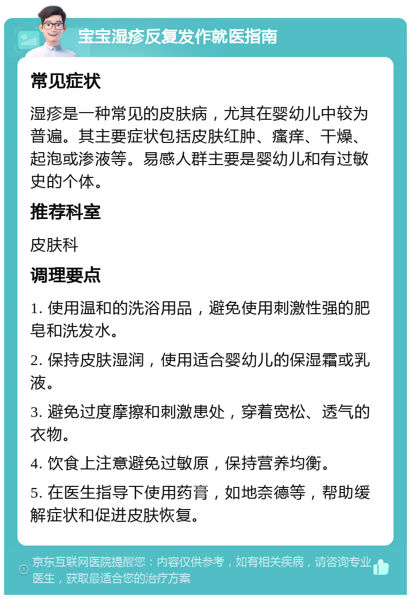 宝宝湿疹反复发作就医指南 常见症状 湿疹是一种常见的皮肤病，尤其在婴幼儿中较为普遍。其主要症状包括皮肤红肿、瘙痒、干燥、起泡或渗液等。易感人群主要是婴幼儿和有过敏史的个体。 推荐科室 皮肤科 调理要点 1. 使用温和的洗浴用品，避免使用刺激性强的肥皂和洗发水。 2. 保持皮肤湿润，使用适合婴幼儿的保湿霜或乳液。 3. 避免过度摩擦和刺激患处，穿着宽松、透气的衣物。 4. 饮食上注意避免过敏原，保持营养均衡。 5. 在医生指导下使用药膏，如地奈德等，帮助缓解症状和促进皮肤恢复。