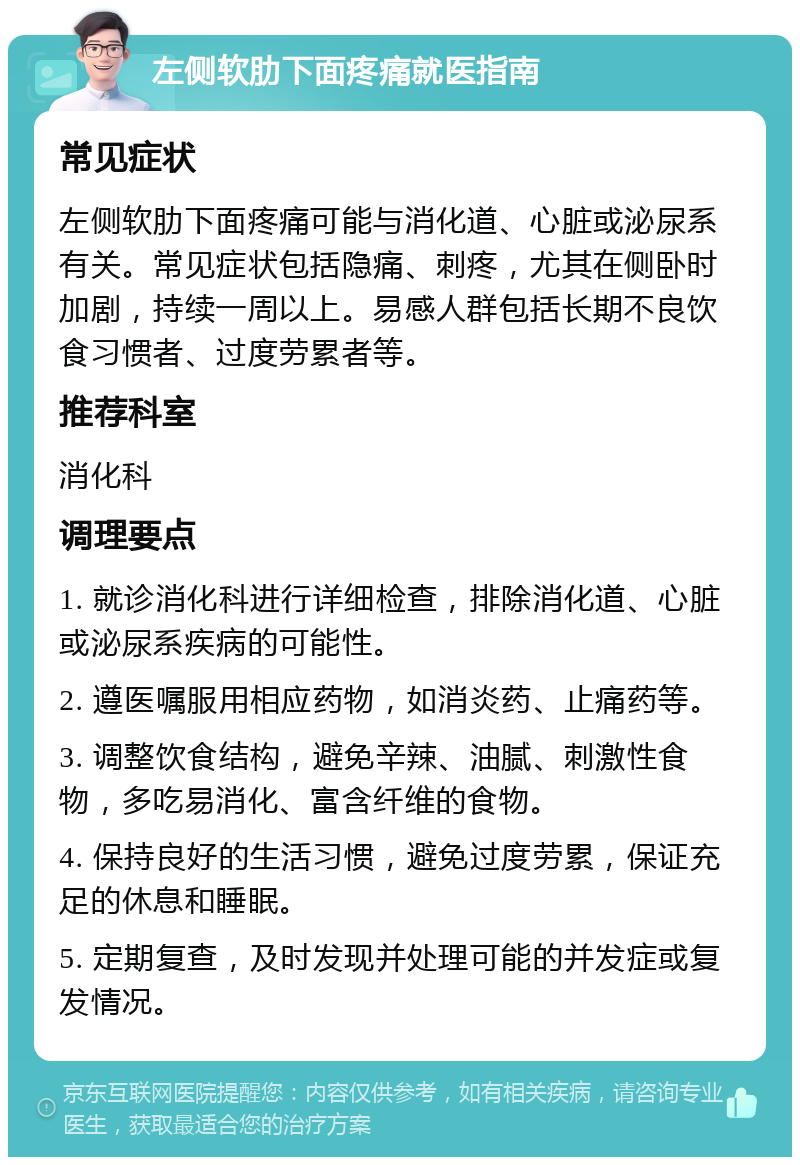 左侧软肋下面疼痛就医指南 常见症状 左侧软肋下面疼痛可能与消化道、心脏或泌尿系有关。常见症状包括隐痛、刺疼，尤其在侧卧时加剧，持续一周以上。易感人群包括长期不良饮食习惯者、过度劳累者等。 推荐科室 消化科 调理要点 1. 就诊消化科进行详细检查，排除消化道、心脏或泌尿系疾病的可能性。 2. 遵医嘱服用相应药物，如消炎药、止痛药等。 3. 调整饮食结构，避免辛辣、油腻、刺激性食物，多吃易消化、富含纤维的食物。 4. 保持良好的生活习惯，避免过度劳累，保证充足的休息和睡眠。 5. 定期复查，及时发现并处理可能的并发症或复发情况。