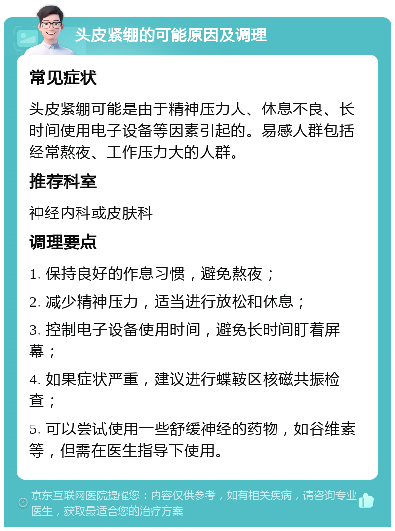 头皮紧绷的可能原因及调理 常见症状 头皮紧绷可能是由于精神压力大、休息不良、长时间使用电子设备等因素引起的。易感人群包括经常熬夜、工作压力大的人群。 推荐科室 神经内科或皮肤科 调理要点 1. 保持良好的作息习惯，避免熬夜； 2. 减少精神压力，适当进行放松和休息； 3. 控制电子设备使用时间，避免长时间盯着屏幕； 4. 如果症状严重，建议进行蝶鞍区核磁共振检查； 5. 可以尝试使用一些舒缓神经的药物，如谷维素等，但需在医生指导下使用。