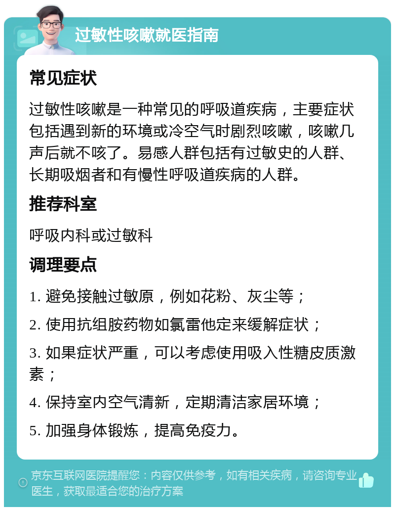 过敏性咳嗽就医指南 常见症状 过敏性咳嗽是一种常见的呼吸道疾病，主要症状包括遇到新的环境或冷空气时剧烈咳嗽，咳嗽几声后就不咳了。易感人群包括有过敏史的人群、长期吸烟者和有慢性呼吸道疾病的人群。 推荐科室 呼吸内科或过敏科 调理要点 1. 避免接触过敏原，例如花粉、灰尘等； 2. 使用抗组胺药物如氯雷他定来缓解症状； 3. 如果症状严重，可以考虑使用吸入性糖皮质激素； 4. 保持室内空气清新，定期清洁家居环境； 5. 加强身体锻炼，提高免疫力。