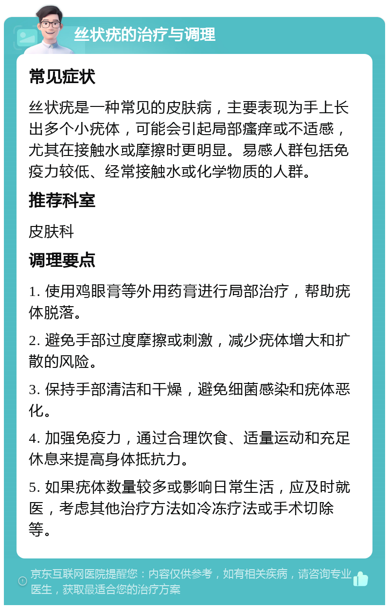 丝状疣的治疗与调理 常见症状 丝状疣是一种常见的皮肤病，主要表现为手上长出多个小疣体，可能会引起局部瘙痒或不适感，尤其在接触水或摩擦时更明显。易感人群包括免疫力较低、经常接触水或化学物质的人群。 推荐科室 皮肤科 调理要点 1. 使用鸡眼膏等外用药膏进行局部治疗，帮助疣体脱落。 2. 避免手部过度摩擦或刺激，减少疣体增大和扩散的风险。 3. 保持手部清洁和干燥，避免细菌感染和疣体恶化。 4. 加强免疫力，通过合理饮食、适量运动和充足休息来提高身体抵抗力。 5. 如果疣体数量较多或影响日常生活，应及时就医，考虑其他治疗方法如冷冻疗法或手术切除等。