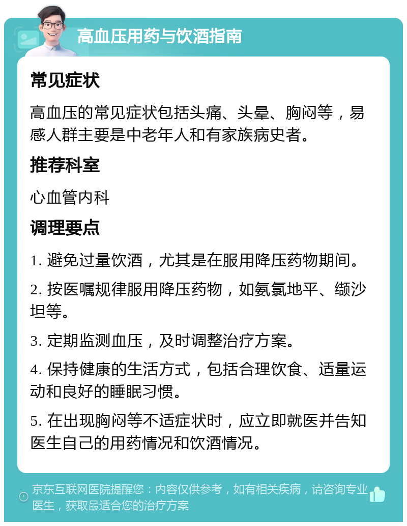 高血压用药与饮酒指南 常见症状 高血压的常见症状包括头痛、头晕、胸闷等，易感人群主要是中老年人和有家族病史者。 推荐科室 心血管内科 调理要点 1. 避免过量饮酒，尤其是在服用降压药物期间。 2. 按医嘱规律服用降压药物，如氨氯地平、缬沙坦等。 3. 定期监测血压，及时调整治疗方案。 4. 保持健康的生活方式，包括合理饮食、适量运动和良好的睡眠习惯。 5. 在出现胸闷等不适症状时，应立即就医并告知医生自己的用药情况和饮酒情况。