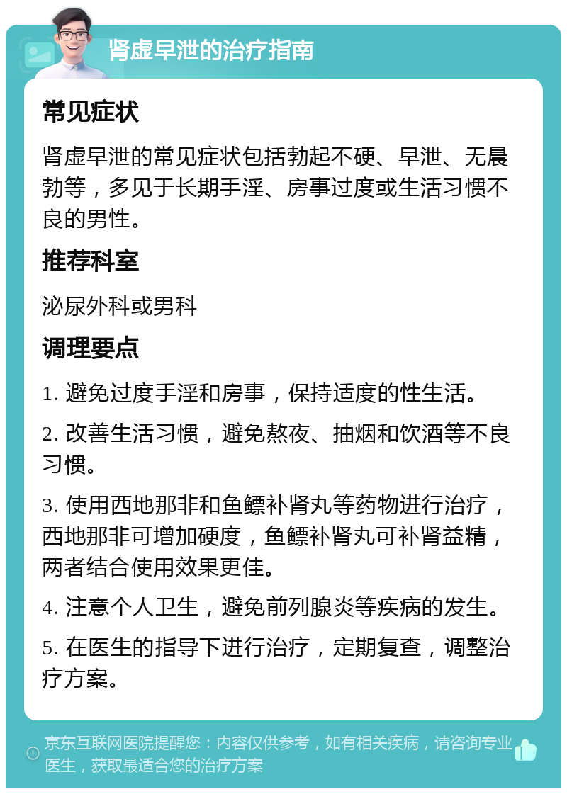 肾虚早泄的治疗指南 常见症状 肾虚早泄的常见症状包括勃起不硬、早泄、无晨勃等，多见于长期手淫、房事过度或生活习惯不良的男性。 推荐科室 泌尿外科或男科 调理要点 1. 避免过度手淫和房事，保持适度的性生活。 2. 改善生活习惯，避免熬夜、抽烟和饮酒等不良习惯。 3. 使用西地那非和鱼鳔补肾丸等药物进行治疗，西地那非可增加硬度，鱼鳔补肾丸可补肾益精，两者结合使用效果更佳。 4. 注意个人卫生，避免前列腺炎等疾病的发生。 5. 在医生的指导下进行治疗，定期复查，调整治疗方案。