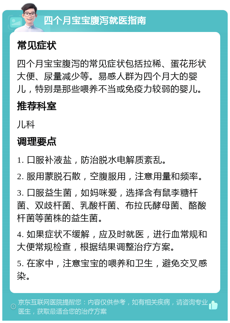 四个月宝宝腹泻就医指南 常见症状 四个月宝宝腹泻的常见症状包括拉稀、蛋花形状大便、尿量减少等。易感人群为四个月大的婴儿，特别是那些喂养不当或免疫力较弱的婴儿。 推荐科室 儿科 调理要点 1. 口服补液盐，防治脱水电解质紊乱。 2. 服用蒙脱石散，空腹服用，注意用量和频率。 3. 口服益生菌，如妈咪爱，选择含有鼠李糖杆菌、双歧杆菌、乳酸杆菌、布拉氏酵母菌、酪酸杆菌等菌株的益生菌。 4. 如果症状不缓解，应及时就医，进行血常规和大便常规检查，根据结果调整治疗方案。 5. 在家中，注意宝宝的喂养和卫生，避免交叉感染。