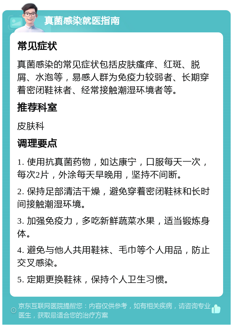 真菌感染就医指南 常见症状 真菌感染的常见症状包括皮肤瘙痒、红斑、脱屑、水泡等，易感人群为免疫力较弱者、长期穿着密闭鞋袜者、经常接触潮湿环境者等。 推荐科室 皮肤科 调理要点 1. 使用抗真菌药物，如达康宁，口服每天一次，每次2片，外涂每天早晚用，坚持不间断。 2. 保持足部清洁干燥，避免穿着密闭鞋袜和长时间接触潮湿环境。 3. 加强免疫力，多吃新鲜蔬菜水果，适当锻炼身体。 4. 避免与他人共用鞋袜、毛巾等个人用品，防止交叉感染。 5. 定期更换鞋袜，保持个人卫生习惯。