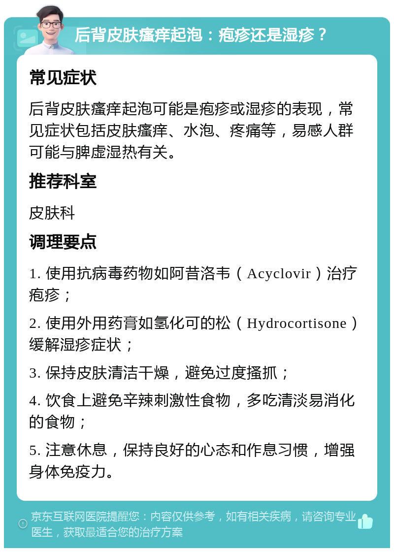 后背皮肤瘙痒起泡：疱疹还是湿疹？ 常见症状 后背皮肤瘙痒起泡可能是疱疹或湿疹的表现，常见症状包括皮肤瘙痒、水泡、疼痛等，易感人群可能与脾虚湿热有关。 推荐科室 皮肤科 调理要点 1. 使用抗病毒药物如阿昔洛韦（Acyclovir）治疗疱疹； 2. 使用外用药膏如氢化可的松（Hydrocortisone）缓解湿疹症状； 3. 保持皮肤清洁干燥，避免过度搔抓； 4. 饮食上避免辛辣刺激性食物，多吃清淡易消化的食物； 5. 注意休息，保持良好的心态和作息习惯，增强身体免疫力。