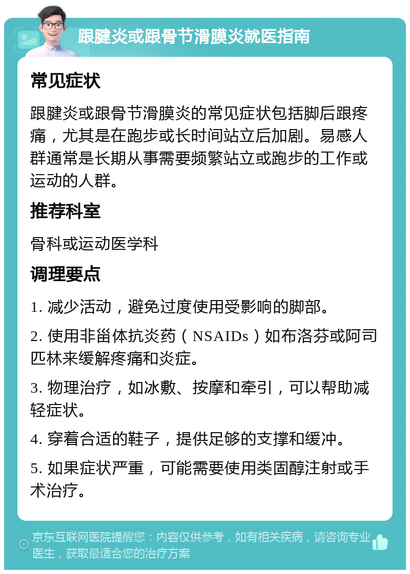 跟腱炎或跟骨节滑膜炎就医指南 常见症状 跟腱炎或跟骨节滑膜炎的常见症状包括脚后跟疼痛，尤其是在跑步或长时间站立后加剧。易感人群通常是长期从事需要频繁站立或跑步的工作或运动的人群。 推荐科室 骨科或运动医学科 调理要点 1. 减少活动，避免过度使用受影响的脚部。 2. 使用非甾体抗炎药（NSAIDs）如布洛芬或阿司匹林来缓解疼痛和炎症。 3. 物理治疗，如冰敷、按摩和牵引，可以帮助减轻症状。 4. 穿着合适的鞋子，提供足够的支撑和缓冲。 5. 如果症状严重，可能需要使用类固醇注射或手术治疗。