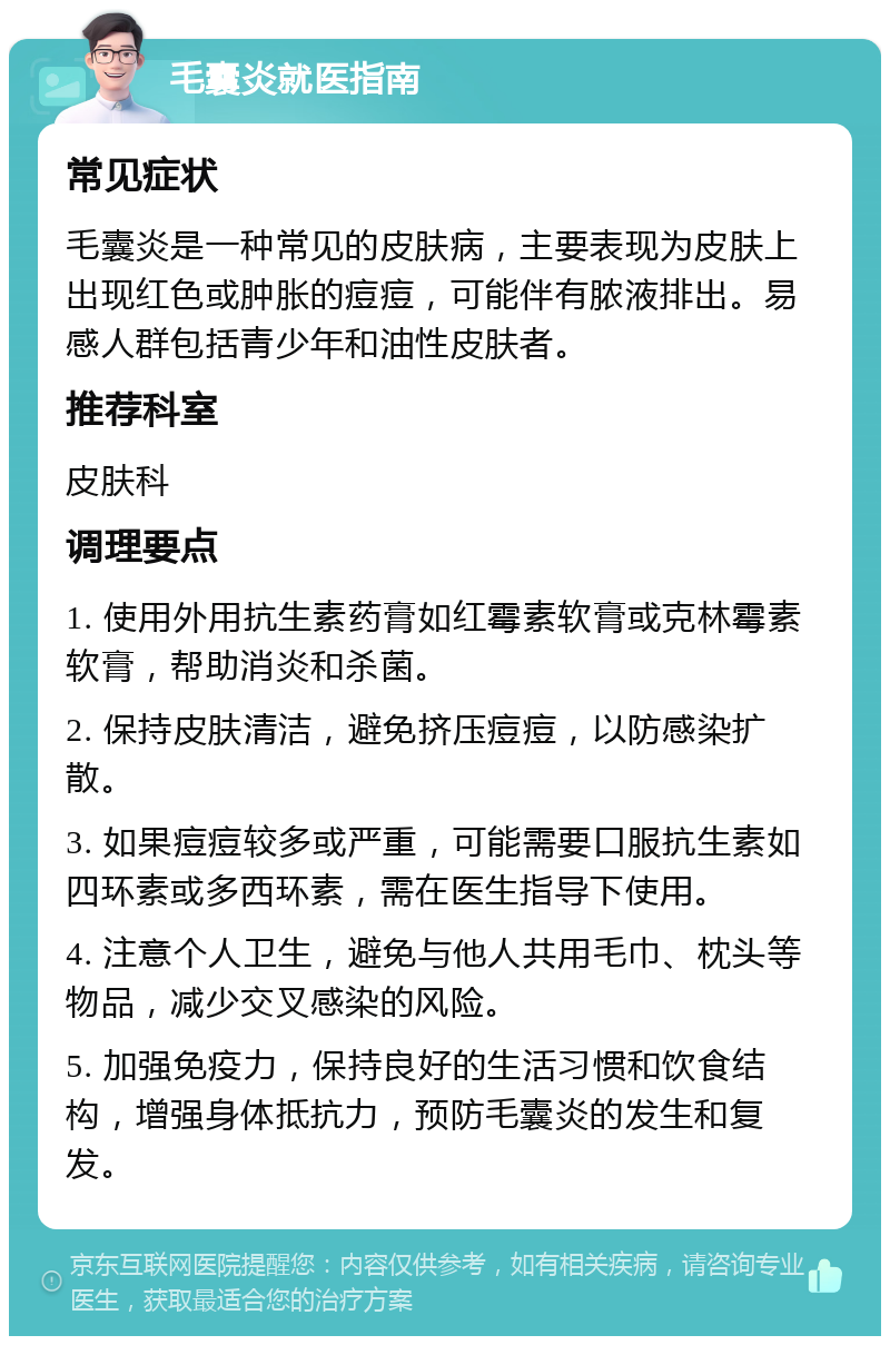 毛囊炎就医指南 常见症状 毛囊炎是一种常见的皮肤病，主要表现为皮肤上出现红色或肿胀的痘痘，可能伴有脓液排出。易感人群包括青少年和油性皮肤者。 推荐科室 皮肤科 调理要点 1. 使用外用抗生素药膏如红霉素软膏或克林霉素软膏，帮助消炎和杀菌。 2. 保持皮肤清洁，避免挤压痘痘，以防感染扩散。 3. 如果痘痘较多或严重，可能需要口服抗生素如四环素或多西环素，需在医生指导下使用。 4. 注意个人卫生，避免与他人共用毛巾、枕头等物品，减少交叉感染的风险。 5. 加强免疫力，保持良好的生活习惯和饮食结构，增强身体抵抗力，预防毛囊炎的发生和复发。