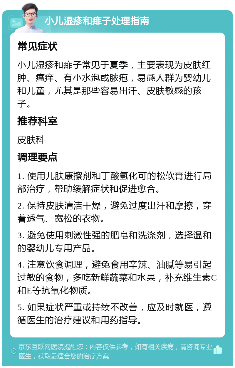 小儿湿疹和痱子处理指南 常见症状 小儿湿疹和痱子常见于夏季，主要表现为皮肤红肿、瘙痒、有小水泡或脓疱，易感人群为婴幼儿和儿童，尤其是那些容易出汗、皮肤敏感的孩子。 推荐科室 皮肤科 调理要点 1. 使用儿肤康擦剂和丁酸氢化可的松软膏进行局部治疗，帮助缓解症状和促进愈合。 2. 保持皮肤清洁干燥，避免过度出汗和摩擦，穿着透气、宽松的衣物。 3. 避免使用刺激性强的肥皂和洗涤剂，选择温和的婴幼儿专用产品。 4. 注意饮食调理，避免食用辛辣、油腻等易引起过敏的食物，多吃新鲜蔬菜和水果，补充维生素C和E等抗氧化物质。 5. 如果症状严重或持续不改善，应及时就医，遵循医生的治疗建议和用药指导。