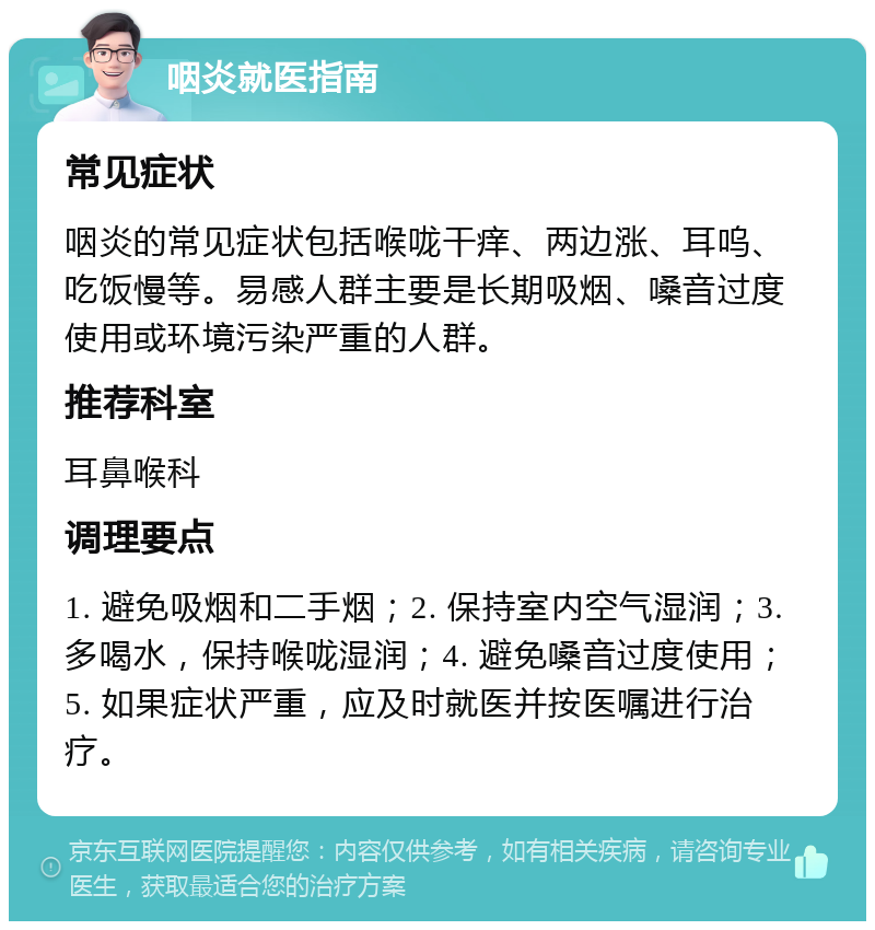 咽炎就医指南 常见症状 咽炎的常见症状包括喉咙干痒、两边涨、耳呜、吃饭慢等。易感人群主要是长期吸烟、嗓音过度使用或环境污染严重的人群。 推荐科室 耳鼻喉科 调理要点 1. 避免吸烟和二手烟；2. 保持室内空气湿润；3. 多喝水，保持喉咙湿润；4. 避免嗓音过度使用；5. 如果症状严重，应及时就医并按医嘱进行治疗。