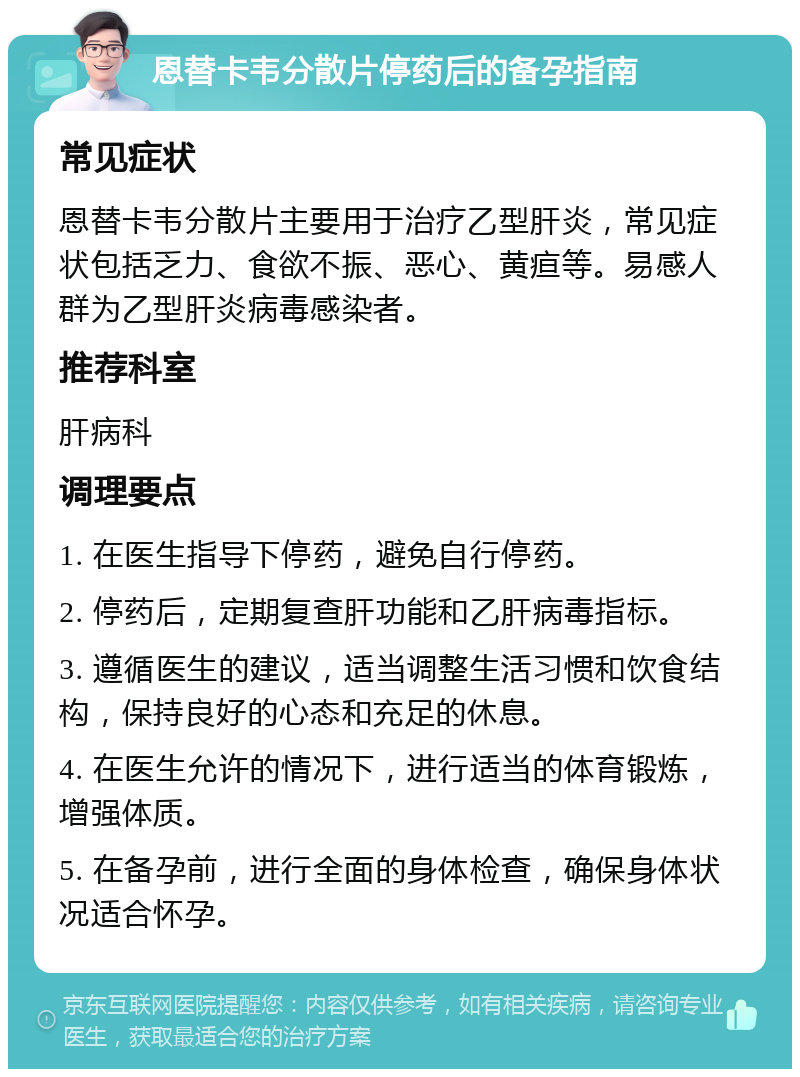 恩替卡韦分散片停药后的备孕指南 常见症状 恩替卡韦分散片主要用于治疗乙型肝炎，常见症状包括乏力、食欲不振、恶心、黄疸等。易感人群为乙型肝炎病毒感染者。 推荐科室 肝病科 调理要点 1. 在医生指导下停药，避免自行停药。 2. 停药后，定期复查肝功能和乙肝病毒指标。 3. 遵循医生的建议，适当调整生活习惯和饮食结构，保持良好的心态和充足的休息。 4. 在医生允许的情况下，进行适当的体育锻炼，增强体质。 5. 在备孕前，进行全面的身体检查，确保身体状况适合怀孕。