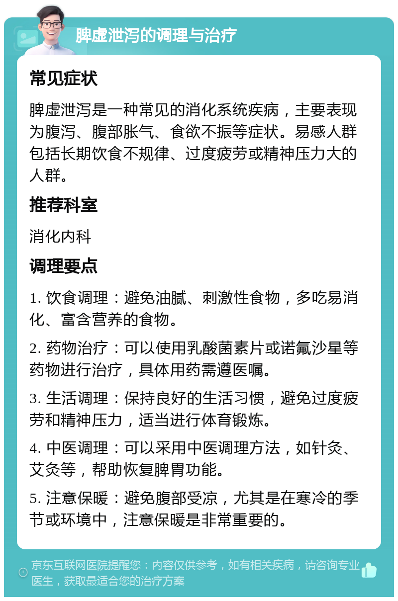 脾虚泄泻的调理与治疗 常见症状 脾虚泄泻是一种常见的消化系统疾病，主要表现为腹泻、腹部胀气、食欲不振等症状。易感人群包括长期饮食不规律、过度疲劳或精神压力大的人群。 推荐科室 消化内科 调理要点 1. 饮食调理：避免油腻、刺激性食物，多吃易消化、富含营养的食物。 2. 药物治疗：可以使用乳酸菌素片或诺氟沙星等药物进行治疗，具体用药需遵医嘱。 3. 生活调理：保持良好的生活习惯，避免过度疲劳和精神压力，适当进行体育锻炼。 4. 中医调理：可以采用中医调理方法，如针灸、艾灸等，帮助恢复脾胃功能。 5. 注意保暖：避免腹部受凉，尤其是在寒冷的季节或环境中，注意保暖是非常重要的。