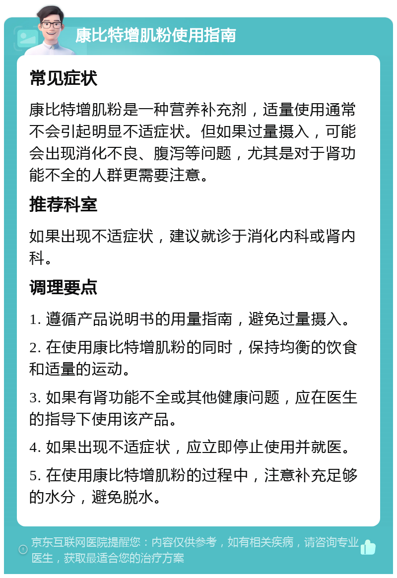 康比特增肌粉使用指南 常见症状 康比特增肌粉是一种营养补充剂，适量使用通常不会引起明显不适症状。但如果过量摄入，可能会出现消化不良、腹泻等问题，尤其是对于肾功能不全的人群更需要注意。 推荐科室 如果出现不适症状，建议就诊于消化内科或肾内科。 调理要点 1. 遵循产品说明书的用量指南，避免过量摄入。 2. 在使用康比特增肌粉的同时，保持均衡的饮食和适量的运动。 3. 如果有肾功能不全或其他健康问题，应在医生的指导下使用该产品。 4. 如果出现不适症状，应立即停止使用并就医。 5. 在使用康比特增肌粉的过程中，注意补充足够的水分，避免脱水。