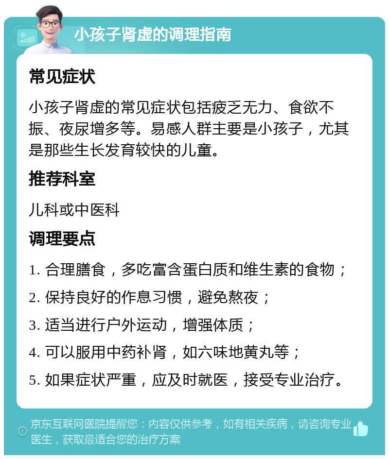 小孩子肾虚的调理指南 常见症状 小孩子肾虚的常见症状包括疲乏无力、食欲不振、夜尿增多等。易感人群主要是小孩子，尤其是那些生长发育较快的儿童。 推荐科室 儿科或中医科 调理要点 1. 合理膳食，多吃富含蛋白质和维生素的食物； 2. 保持良好的作息习惯，避免熬夜； 3. 适当进行户外运动，增强体质； 4. 可以服用中药补肾，如六味地黄丸等； 5. 如果症状严重，应及时就医，接受专业治疗。