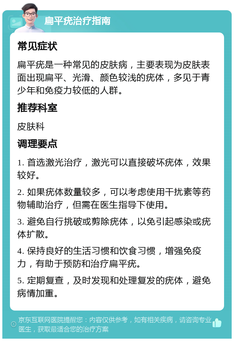 扁平疣治疗指南 常见症状 扁平疣是一种常见的皮肤病，主要表现为皮肤表面出现扁平、光滑、颜色较浅的疣体，多见于青少年和免疫力较低的人群。 推荐科室 皮肤科 调理要点 1. 首选激光治疗，激光可以直接破坏疣体，效果较好。 2. 如果疣体数量较多，可以考虑使用干扰素等药物辅助治疗，但需在医生指导下使用。 3. 避免自行挑破或剪除疣体，以免引起感染或疣体扩散。 4. 保持良好的生活习惯和饮食习惯，增强免疫力，有助于预防和治疗扁平疣。 5. 定期复查，及时发现和处理复发的疣体，避免病情加重。