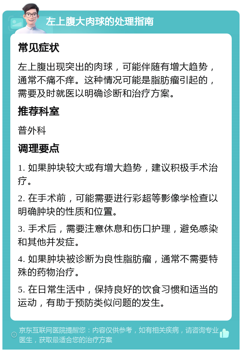 左上腹大肉球的处理指南 常见症状 左上腹出现突出的肉球，可能伴随有增大趋势，通常不痛不痒。这种情况可能是脂肪瘤引起的，需要及时就医以明确诊断和治疗方案。 推荐科室 普外科 调理要点 1. 如果肿块较大或有增大趋势，建议积极手术治疗。 2. 在手术前，可能需要进行彩超等影像学检查以明确肿块的性质和位置。 3. 手术后，需要注意休息和伤口护理，避免感染和其他并发症。 4. 如果肿块被诊断为良性脂肪瘤，通常不需要特殊的药物治疗。 5. 在日常生活中，保持良好的饮食习惯和适当的运动，有助于预防类似问题的发生。