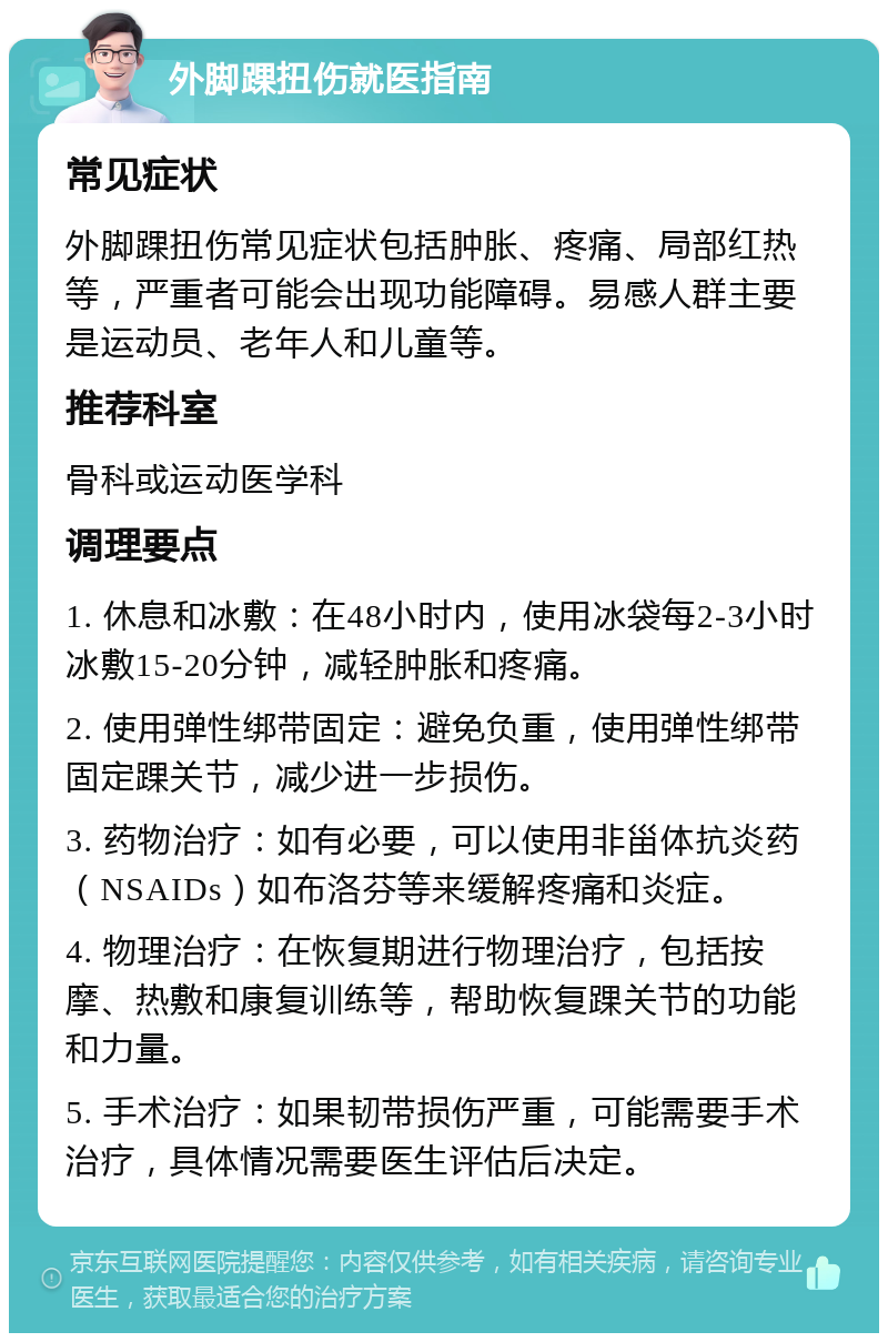 外脚踝扭伤就医指南 常见症状 外脚踝扭伤常见症状包括肿胀、疼痛、局部红热等，严重者可能会出现功能障碍。易感人群主要是运动员、老年人和儿童等。 推荐科室 骨科或运动医学科 调理要点 1. 休息和冰敷：在48小时内，使用冰袋每2-3小时冰敷15-20分钟，减轻肿胀和疼痛。 2. 使用弹性绑带固定：避免负重，使用弹性绑带固定踝关节，减少进一步损伤。 3. 药物治疗：如有必要，可以使用非甾体抗炎药（NSAIDs）如布洛芬等来缓解疼痛和炎症。 4. 物理治疗：在恢复期进行物理治疗，包括按摩、热敷和康复训练等，帮助恢复踝关节的功能和力量。 5. 手术治疗：如果韧带损伤严重，可能需要手术治疗，具体情况需要医生评估后决定。