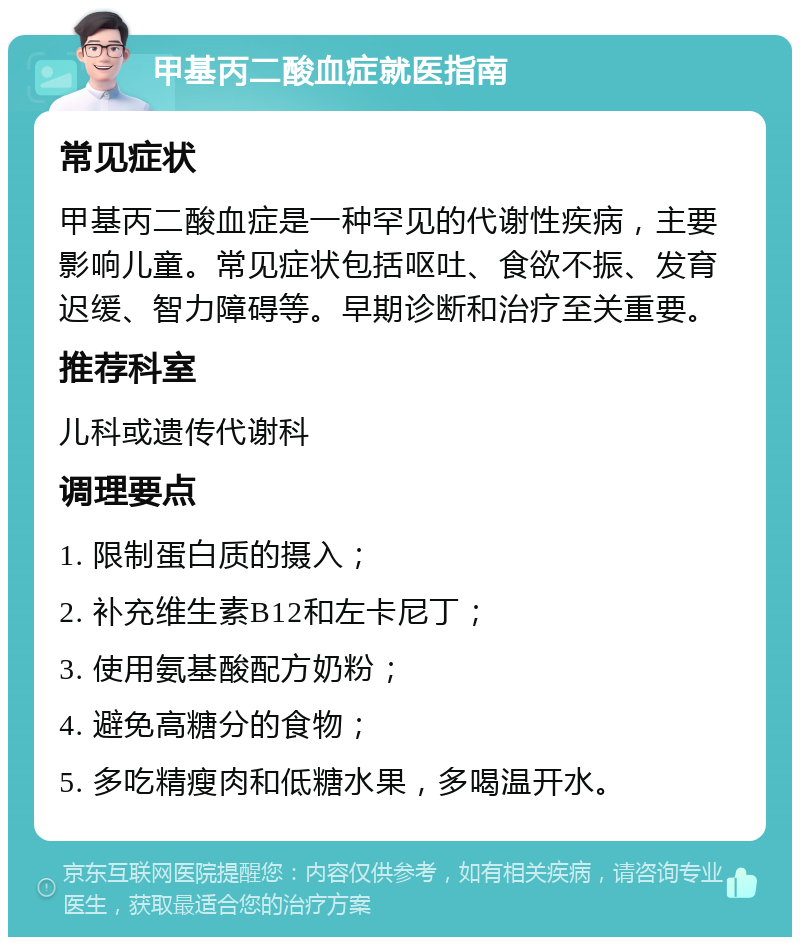 甲基丙二酸血症就医指南 常见症状 甲基丙二酸血症是一种罕见的代谢性疾病，主要影响儿童。常见症状包括呕吐、食欲不振、发育迟缓、智力障碍等。早期诊断和治疗至关重要。 推荐科室 儿科或遗传代谢科 调理要点 1. 限制蛋白质的摄入； 2. 补充维生素B12和左卡尼丁； 3. 使用氨基酸配方奶粉； 4. 避免高糖分的食物； 5. 多吃精瘦肉和低糖水果，多喝温开水。